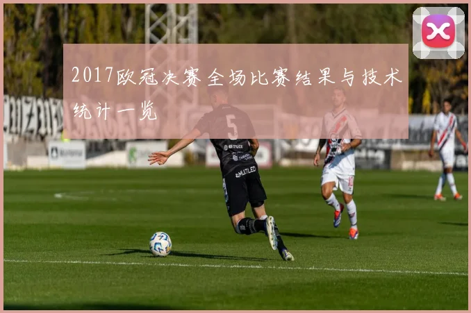 2017欧冠决赛全场比赛结果与技术统计一览