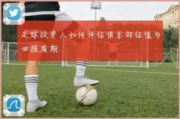 足球投资人如何评估俱乐部估值与回报周期