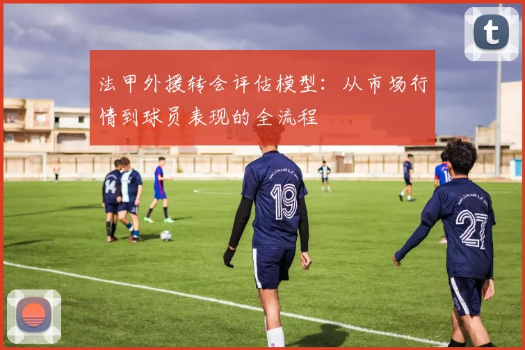 法甲外援转会评估模型：从市场行情到球员表现的全流程