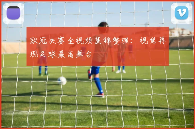 欧冠决赛全视频集锦整理：视觉再现足球最高舞台